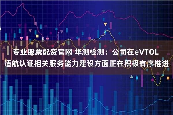 专业股票配资官网 华测检测：公司在eVTOL 适航认证相关服务能力建设方面正在积极有序推进
