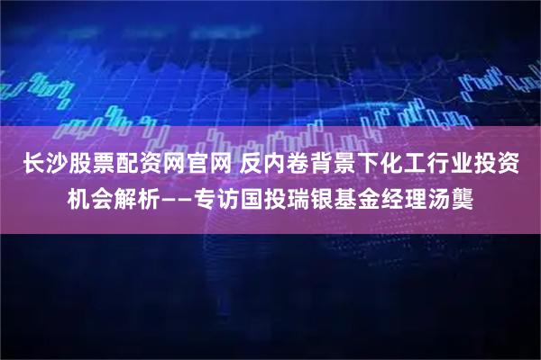 长沙股票配资网官网 反内卷背景下化工行业投资机会解析——专访国投瑞银基金经理汤龑