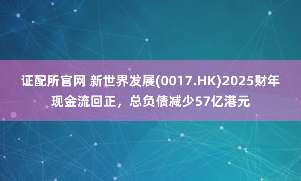 证配所官网 新世界发展(0017.HK)2025财年现金流回正，总负债减少57亿港元