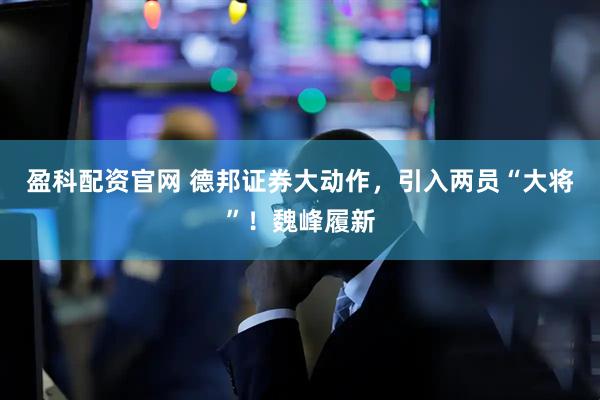盈科配资官网 德邦证券大动作，引入两员“大将”！魏峰履新