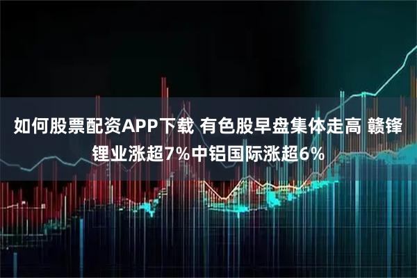 如何股票配资APP下载 有色股早盘集体走高 赣锋锂业涨超7%中铝国际涨超6%