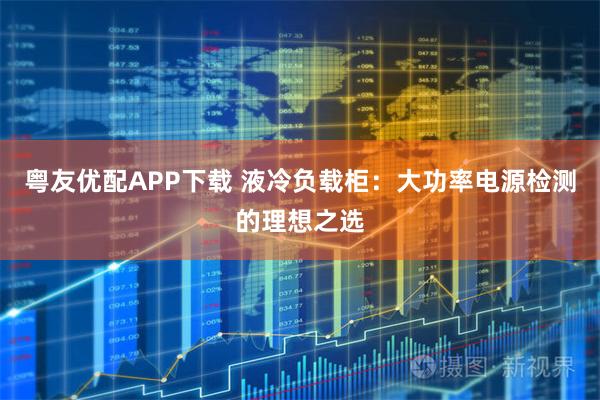 粤友优配APP下载 液冷负载柜：大功率电源检测的理想之选
