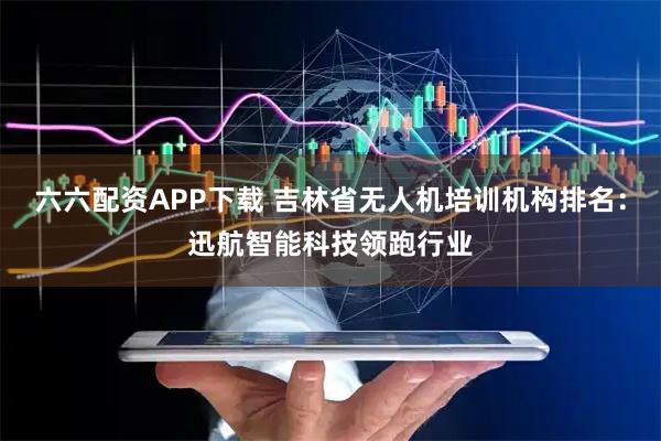 六六配资APP下载 吉林省无人机培训机构排名：迅航智能科技领跑行业