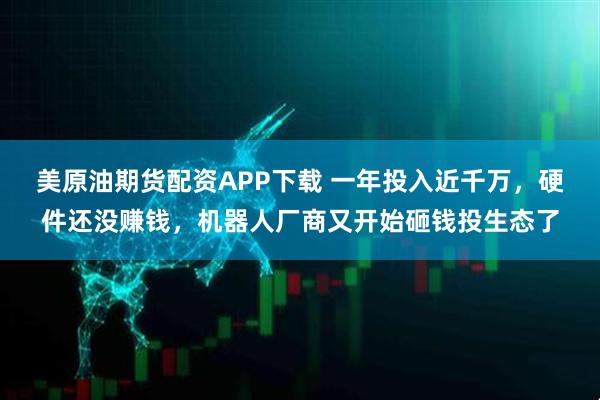 美原油期货配资APP下载 一年投入近千万，硬件还没赚钱，机器人厂商又开始砸钱投生态了
