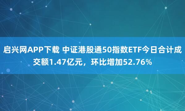 启兴网APP下载 中证港股通50指数ETF今日合计成交额1.47亿元，环比增加52.76%