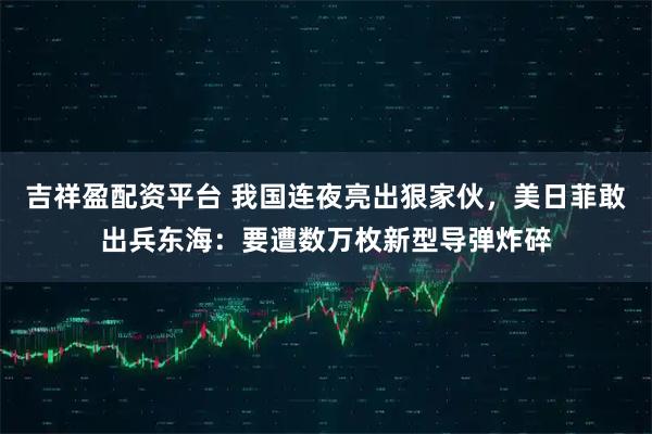 吉祥盈配资平台 我国连夜亮出狠家伙，美日菲敢出兵东海：要遭数万枚新型导弹炸碎