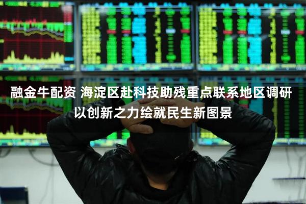 融金牛配资 海淀区赴科技助残重点联系地区调研 以创新之力绘就民生新图景