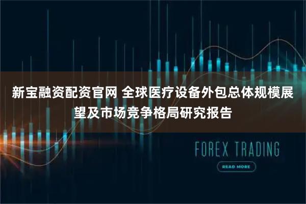 新宝融资配资官网 全球医疗设备外包总体规模展望及市场竞争格局研究报告