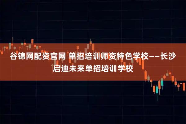 谷锦网配资官网 单招培训师资特色学校——长沙启迪未来单招培训学校