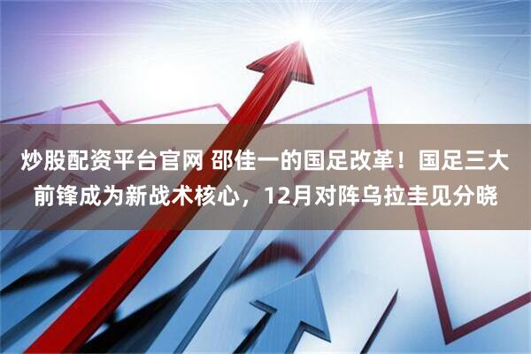炒股配资平台官网 邵佳一的国足改革！国足三大前锋成为新战术核心，12月对阵乌拉圭见分晓