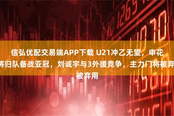 信弘优配交易端APP下载 U21冲乙无望,申花2将归队备战亚冠,刘诚宇与3外援竞争,主力门将被弃用