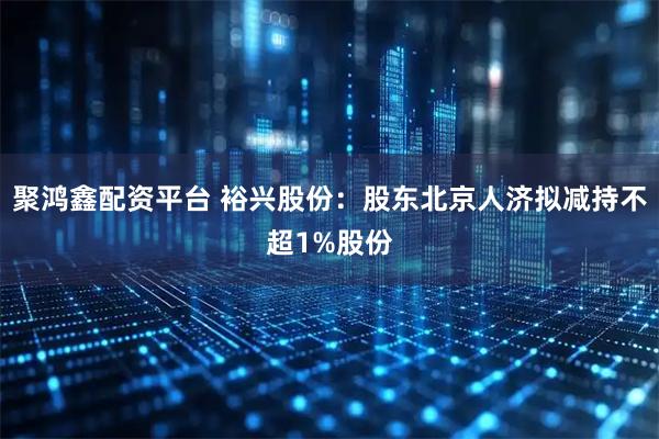 聚鸿鑫配资平台 裕兴股份：股东北京人济拟减持不超1%股份