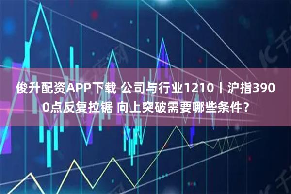 俊升配资APP下载 公司与行业1210丨沪指3900点反复拉锯 向上突破需要哪些条件？
