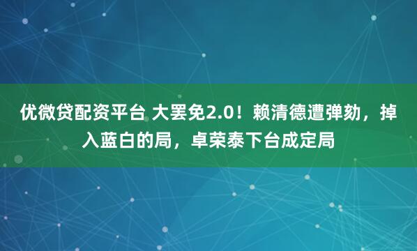 优微贷配资平台 大罢免2.0！赖清德遭弹劾，掉入蓝白的局，卓荣泰下台成定局