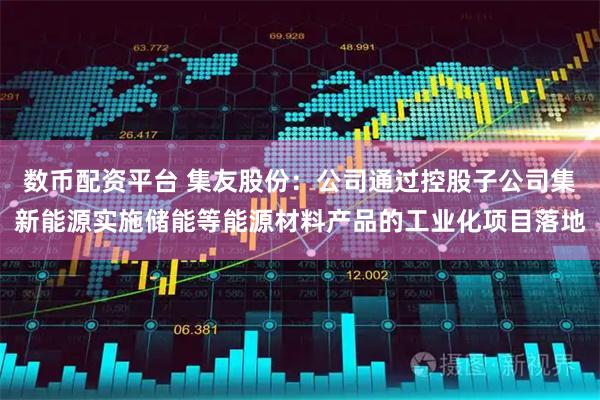 数币配资平台 集友股份：公司通过控股子公司集新能源实施储能等能源材料产品的工业化项目落地