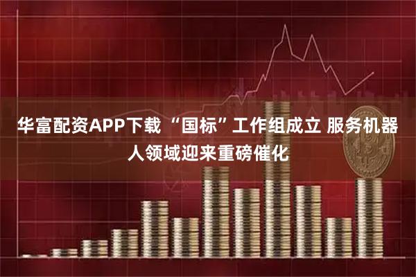 华富配资APP下载 “国标”工作组成立 服务机器人领域迎来重磅催化