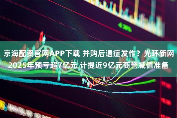 京海配资官网APP下载 并购后遗症发作？光环新网2025年预亏超7亿元 计提近9亿元商誉减值准备