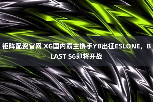 钜阵配资官网 XG国内霸主携手YB出征ESLONE，BLAST S6即将开战