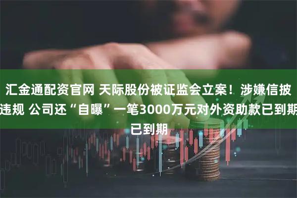 汇金通配资官网 天际股份被证监会立案！涉嫌信披违规 公司还“自曝”一笔3000万元对外资助款已到期