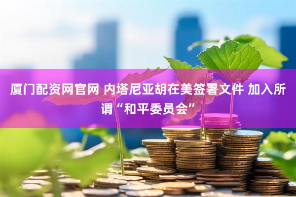 厦门配资网官网 内塔尼亚胡在美签署文件 加入所谓“和平委员会”