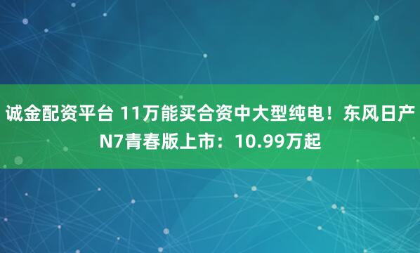 诚金配资平台 11万能买合资中大型纯电！东风日产N7青春版上市：10.99万起