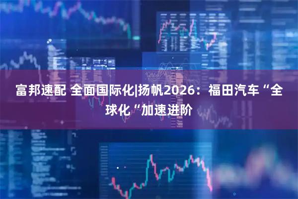 富邦速配 全面国际化|扬帆2026：福田汽车“全球化“加速进阶