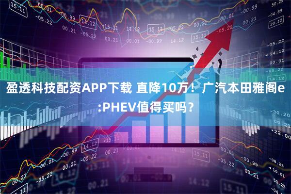 盈透科技配资APP下载 直降10万！广汽本田雅阁e:PHEV值得买吗？