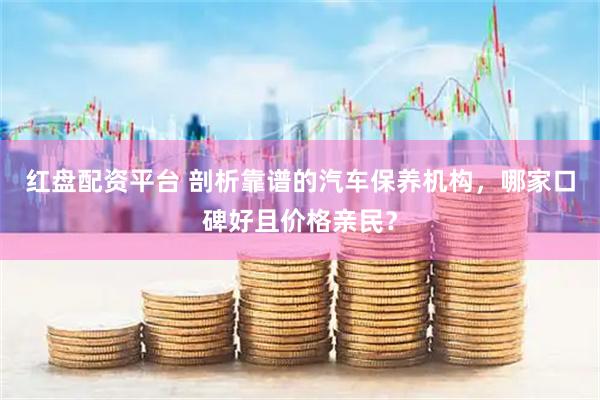 红盘配资平台 剖析靠谱的汽车保养机构，哪家口碑好且价格亲民？