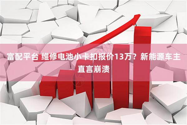 富配平台 维修电池小卡扣报价13万？新能源车主直言崩溃