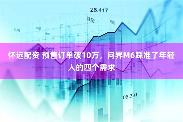 怀远配资 预售订单破10万，问界M6踩准了年轻人的四个需求