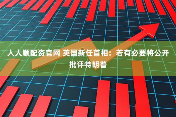 人人顺配资官网 英国新任首相：若有必要将公开批评特朗普
