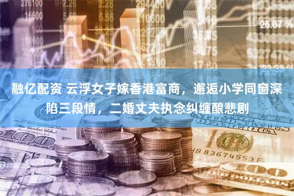 融亿配资 云浮女子嫁香港富商，邂逅小学同窗深陷三段情，二婚丈夫执念纠缠酿悲剧