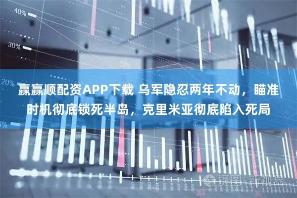 赢赢顺配资APP下载 乌军隐忍两年不动，瞄准时机彻底锁死半岛，克里米亚彻底陷入死局