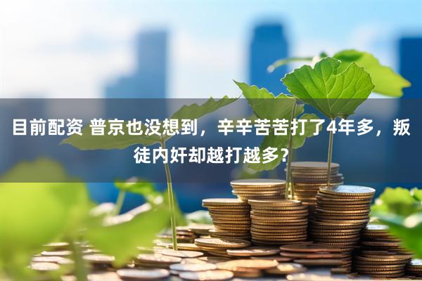 目前配资 普京也没想到，辛辛苦苦打了4年多，叛徒内奸却越打越多？