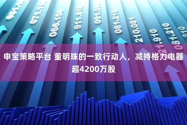 申宝策略平台 董明珠的一致行动人，减持格力电器超4200万股