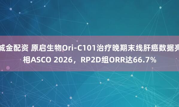 诚金配资 原启生物Ori-C101治疗晚期末线肝癌数据亮相ASCO 2026，RP2D组ORR达66.7%
