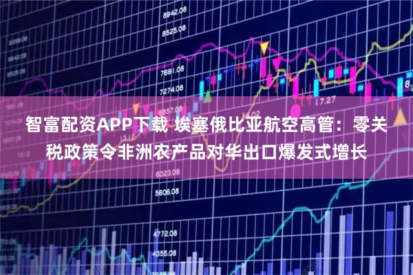 智富配资APP下载 埃塞俄比亚航空高管：零关税政策令非洲农产品对华出口爆发式增长