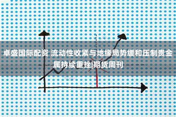 卓盛国际配资 流动性收紧与地缘局势缓和压制贵金属持续重挫|期货周刊