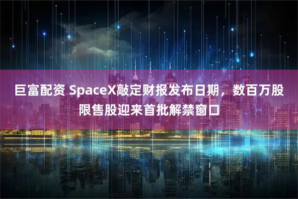 巨富配资 SpaceX敲定财报发布日期，数百万股限售股迎来首批解禁窗口
